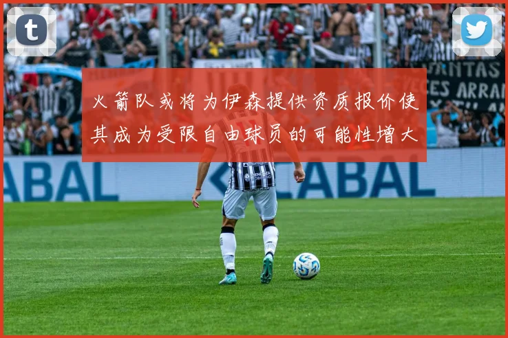 火箭队或将为伊森提供资质报价使其成为受限自由球员的可能性增大