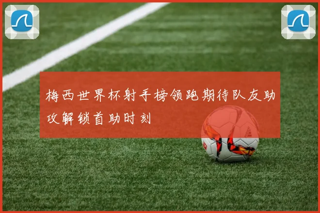 梅西世界杯射手榜领跑期待队友助攻解锁首助时刻