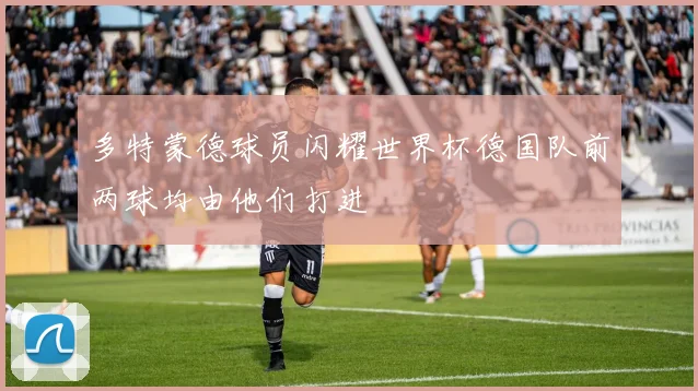 多特蒙德球员闪耀世界杯德国队前两球均由他们打进
