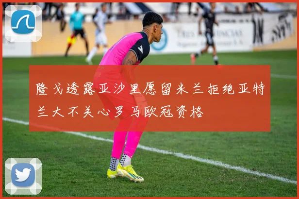 隆戈透露亚沙里愿留米兰拒绝亚特兰大不关心罗马欧冠资格