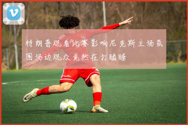 特朗普观看比赛影响尼克斯主场氛围场边观众竟然在打瞌睡