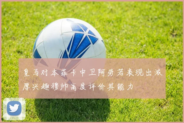 皇马对本菲卡中卫阿劳若表现出浓厚兴趣穆帅高度评价其能力