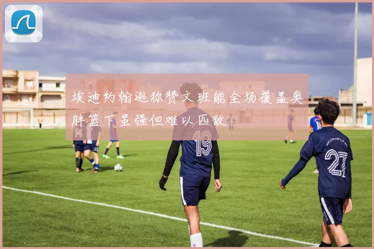 埃迪约翰逊称赞文班能全场覆盖奥胖篮下虽强但难以匹敌