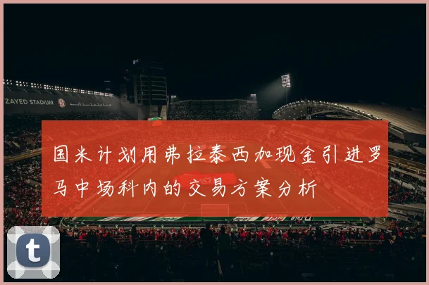 国米计划用弗拉泰西加现金引进罗马中场科内的交易方案分析