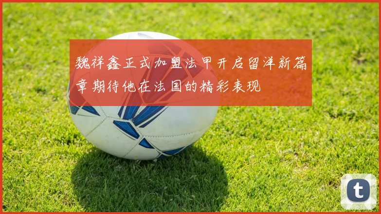 魏祥鑫正式加盟法甲开启留洋新篇章期待他在法国的精彩表现