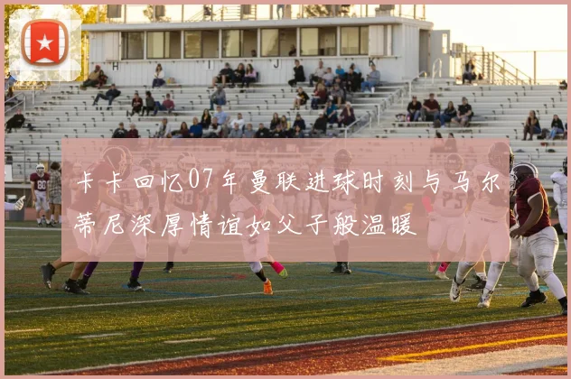 卡卡回忆07年曼联进球时刻与马尔蒂尼深厚情谊如父子般温暖