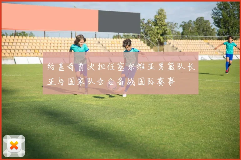 约基奇首次担任塞尔维亚男篮队长正与国家队会合备战国际赛事