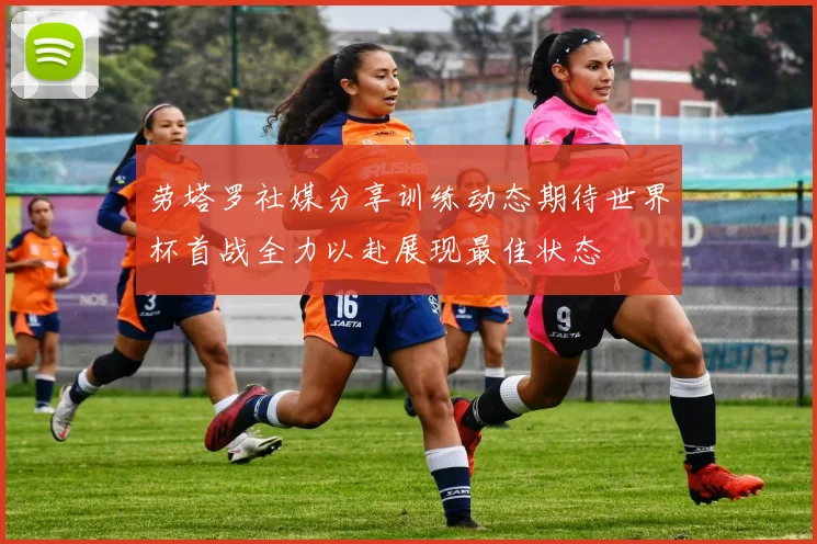 劳塔罗社媒分享训练动态期待世界杯首战全力以赴展现最佳状态
