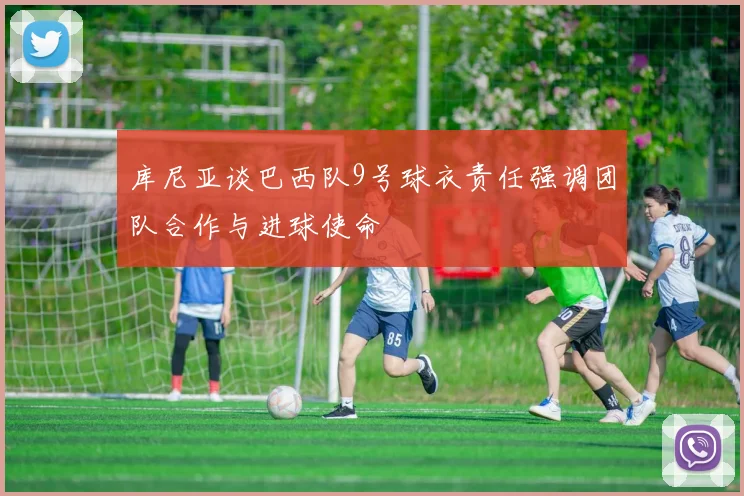 库尼亚谈巴西队9号球衣责任强调团队合作与进球使命