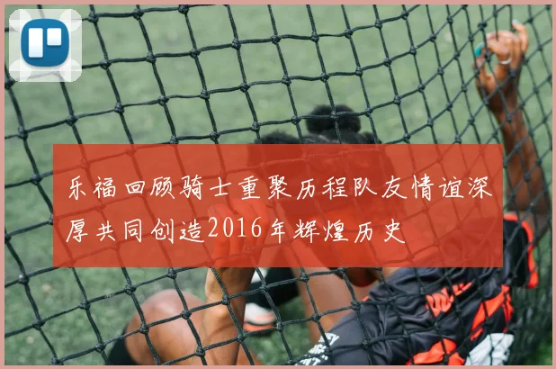 乐福回顾骑士重聚历程队友情谊深厚共同创造2016年辉煌历史