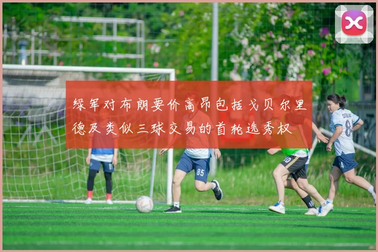 绿军对布朗要价高昂包括戈贝尔里德及类似三球交易的首轮选秀权