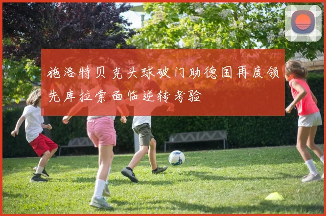 施洛特贝克头球破门助德国再度领先库拉索面临逆转考验