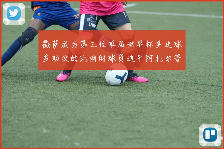 戳萨成为第三位单届世界杯多进球多助攻的比利时球员追平阿扎尔等传奇