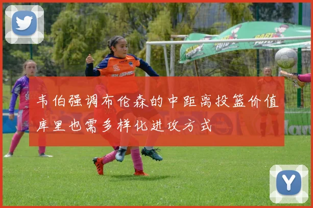 韦伯强调布伦森的中距离投篮价值库里也需多样化进攻方式