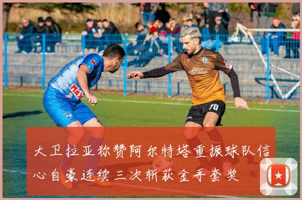 大卫拉亚称赞阿尔特塔重振球队信心自豪连续三次斩获金手套奖