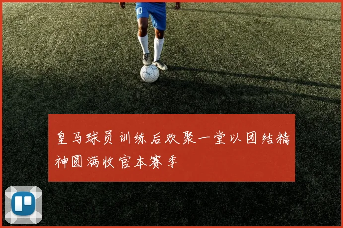 皇马球员训练后欢聚一堂以团结精神圆满收官本赛季