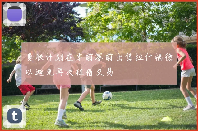 曼联计划在季前赛前出售拉什福德以避免再次租借交易