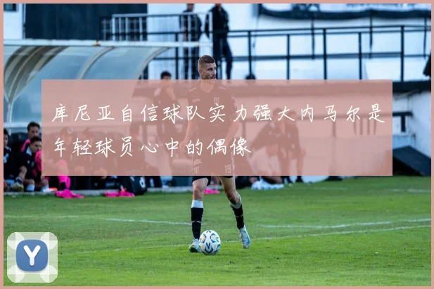 库尼亚自信球队实力强大内马尔是年轻球员心中的偶像