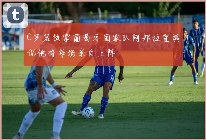 C罗若执掌葡萄牙国家队阿邦拉霍调侃他将每场亲自上阵